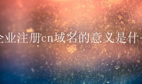 企业注册cn域名的意义是什么？有什么特殊的原因吗？