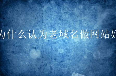 为什么认为老域名做网站好？什么原因？