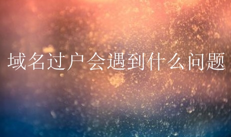 域名过户会遇到什么问题？该怎么进行处理？