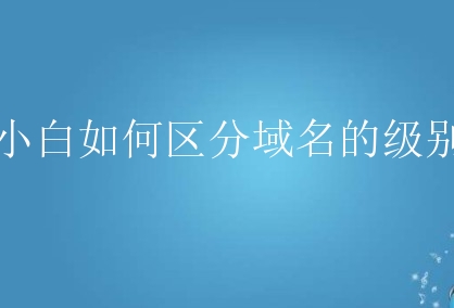 小白如何区分域名的级别？有哪些需要了解的？
